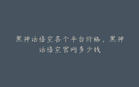 黑神话悟空各个平台价格，黑神话悟空官网多少钱