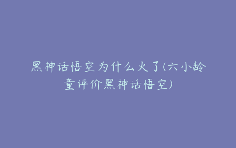 黑神话悟空为什么火了(六小龄童评价黑神话悟空)