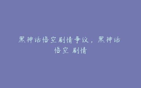 黑神话悟空剧情争议，黑神话 悟空 剧情