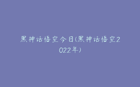 黑神话悟空今日(黑神话悟空2022年)