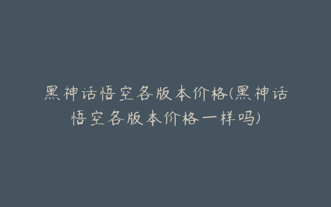 黑神话悟空各版本价格(黑神话悟空各版本价格一样吗)
