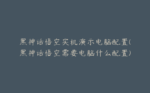 黑神话悟空实机演示电脑配置(黑神话悟空需要电脑什么配置)