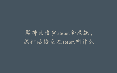 黑神话悟空steam全成就，黑神话悟空在steam叫什么名字