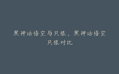 黑神话悟空与只狼，黑神话悟空只狼对比