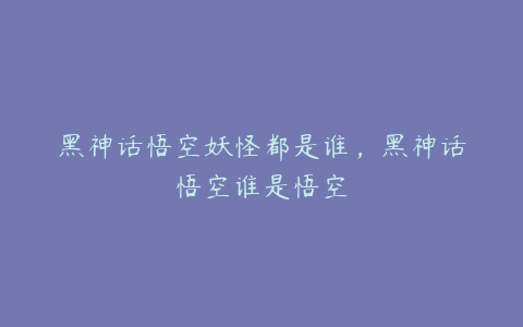 黑神话悟空妖怪都是谁，黑神话悟空谁是悟空